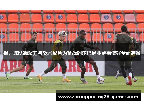 提升球队凝聚力与战术配合为备战阿尔巴尼亚赛事做好全面准备