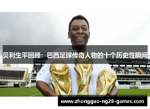 贝利生平回顾:巴西足球传奇人物的十个历史性瞬间 贝利生平回顾:巴西足球传奇人物的十个历史性瞬间