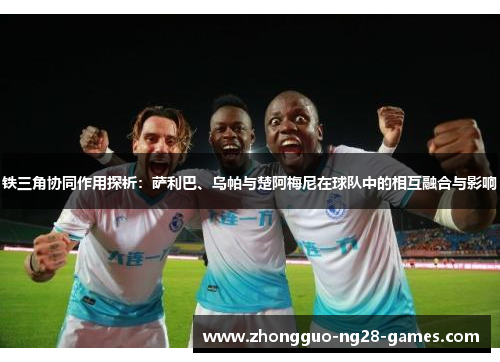 铁三角协同作用探析:萨利巴、乌帕与楚阿梅尼在球队中的相互融合与影响 铁三角协同作用探析:萨利巴、乌帕与楚阿梅尼在球队中的相互融合与影响