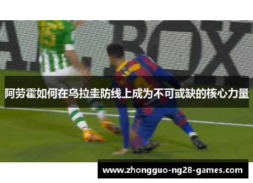 阿劳霍如何在乌拉圭防线上成为不可或缺的核心力量 阿劳霍如何在乌拉圭防线上成为不可或缺的核心力量