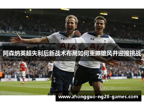 阿森纳英超失利后新战术布局如何重振雄风并迎接挑战