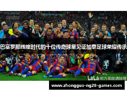 巴塞罗那辉煌时代的十位传奇球星见证加泰足球荣耀传承 巴塞罗那辉煌时代的十位传奇球星见证加泰足球荣耀传承