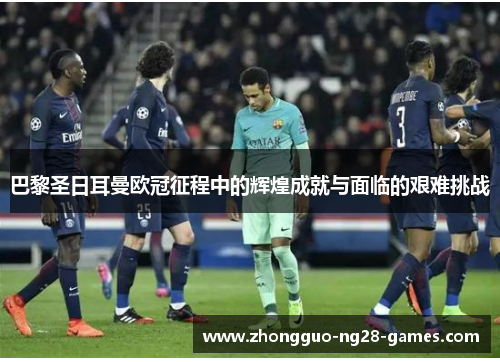 巴黎圣日耳曼欧冠征程中的辉煌成就与面临的艰难挑战