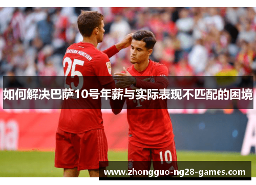 如何解决巴萨10号年薪与实际表现不匹配的困境 如何解决巴萨10号年薪与实际表现不匹配的困境