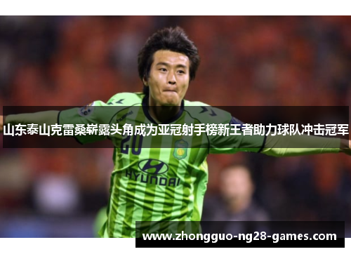 山东泰山克雷桑崭露头角成为亚冠射手榜新王者助力球队冲击冠军