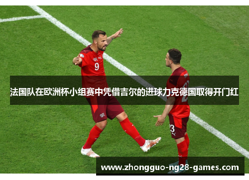 法国队在欧洲杯小组赛中凭借吉尔的进球力克德国取得开门红