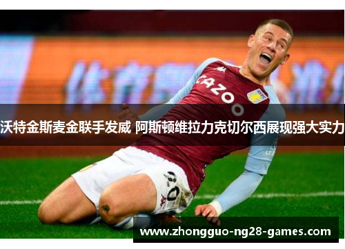 沃特金斯麦金联手发威 阿斯顿维拉力克切尔西展现强大实力 沃特金斯麦金联手发威 阿斯顿维拉力克切尔西展现强大实力