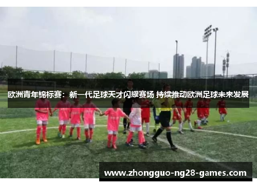 欧洲青年锦标赛：新一代足球天才闪耀赛场 持续推动欧洲足球未来发展