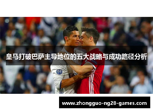 皇马打破巴萨主导地位的五大战略与成功路径分析 皇马打破巴萨主导地位的五大战略与成功路径分析