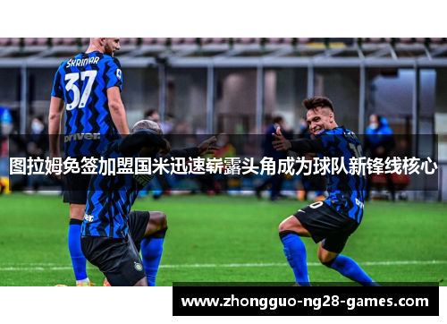 图拉姆免签加盟国米迅速崭露头角成为球队新锋线核心 图拉姆免签加盟国米迅速崭露头角成为球队新锋线核心