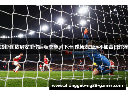埃斯图皮尼安重伤后状态急剧下滑 球场表现远不如昔日辉煌 埃斯图皮尼安重伤后状态急剧下滑 球场表现远不如昔日辉煌