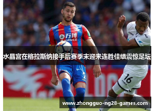 水晶宫在格拉斯纳接手后赛季末迎来连胜佳绩震惊足坛