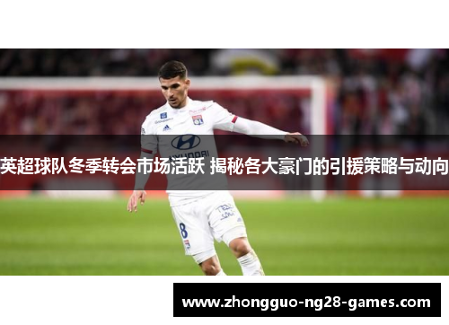 英超球队冬季转会市场活跃 揭秘各大豪门的引援策略与动向
