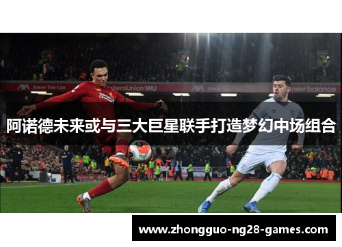 阿诺德未来或与三大巨星联手打造梦幻中场组合