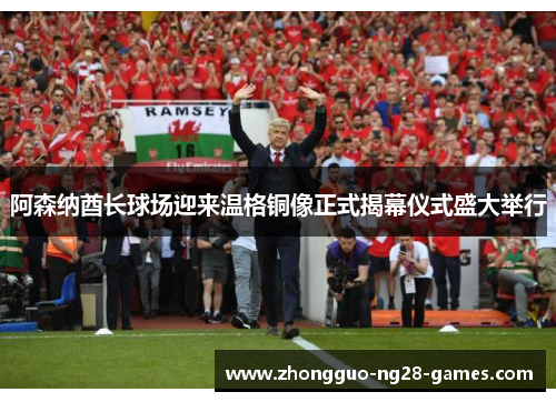 阿森纳酋长球场迎来温格铜像正式揭幕仪式盛大举行