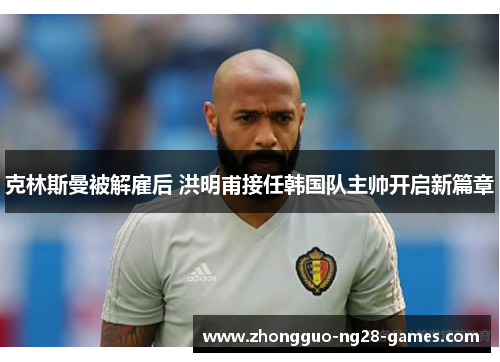 克林斯曼被解雇后 洪明甫接任韩国队主帅开启新篇章