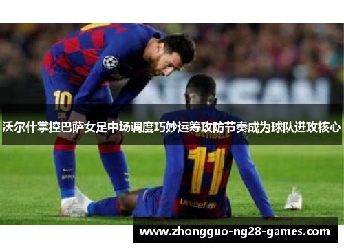 沃尔什掌控巴萨女足中场调度巧妙运筹攻防节奏成为球队进攻核心 沃尔什掌控巴萨女足中场调度巧妙运筹攻防节奏成为球队进攻核心