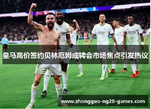 皇马高价签约贝林厄姆成转会市场焦点引发热议