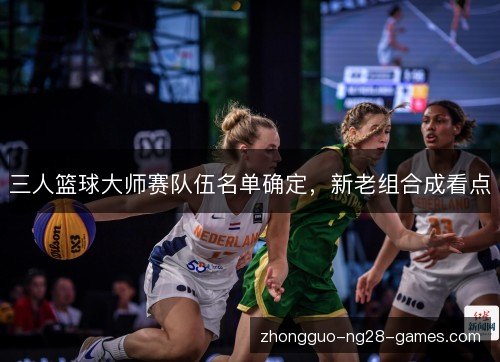 三人篮球大师赛队伍名单确定，新老组合成看点